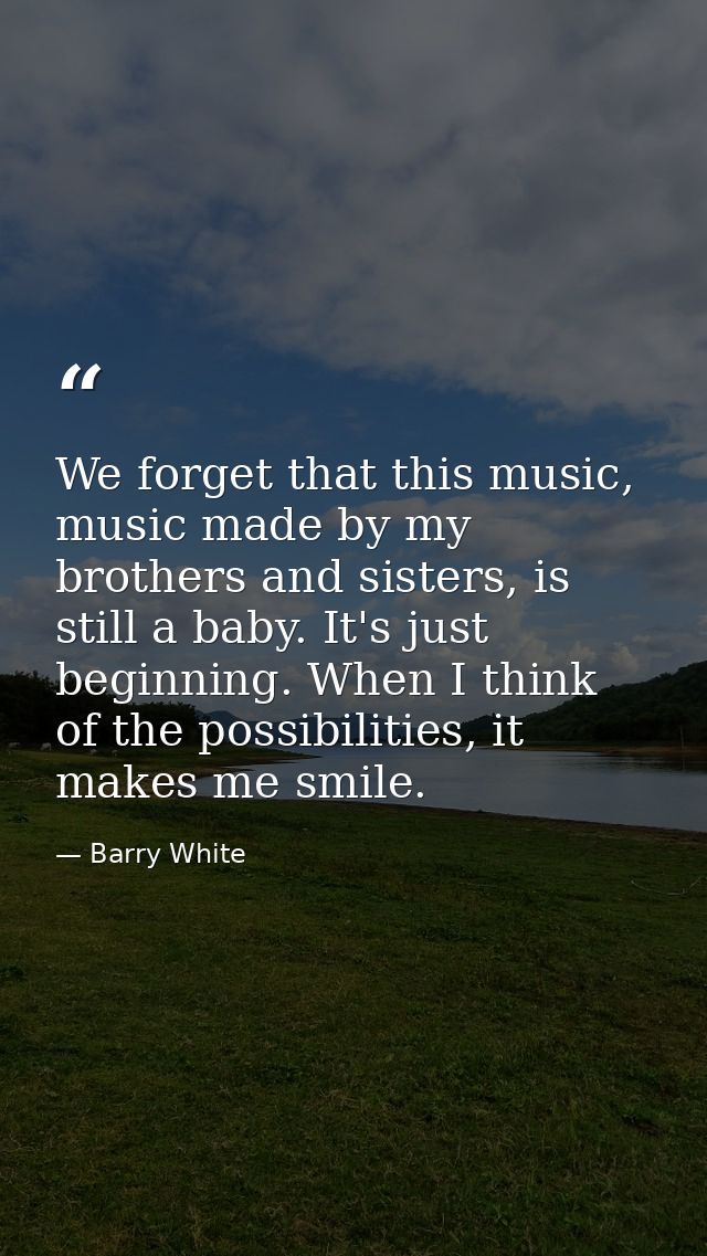 We forget that this music, music made by my brothers and sisters, is still a baby. It's just beginning. When I think of  — Barry White