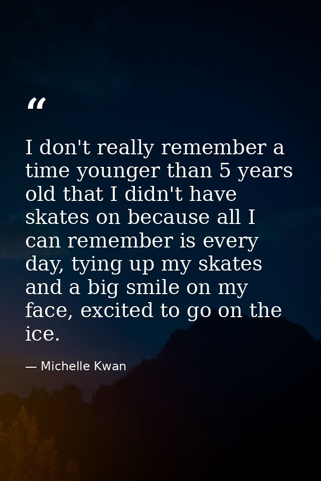 I don't really remember a time younger than 5 years old that I didn't have skates on because all I can remember is every — Michelle Kwan