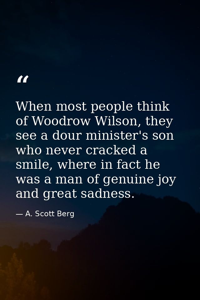 When most people think of Woodrow Wilson, they see a dour minister's son who never cracked a smile, where in fact he was — A. Scott Berg