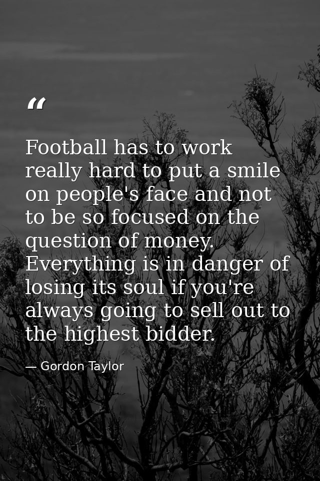 Football has to work really hard to put a smile on people's face and not to be so focused on the question of money. Ever — Gordon Taylor
