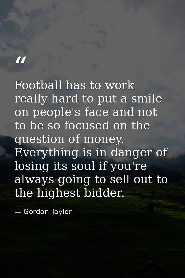 Football has to work really hard to put a smile on people's face and not to be so focused on the question of money. Ever — Gordon Taylor