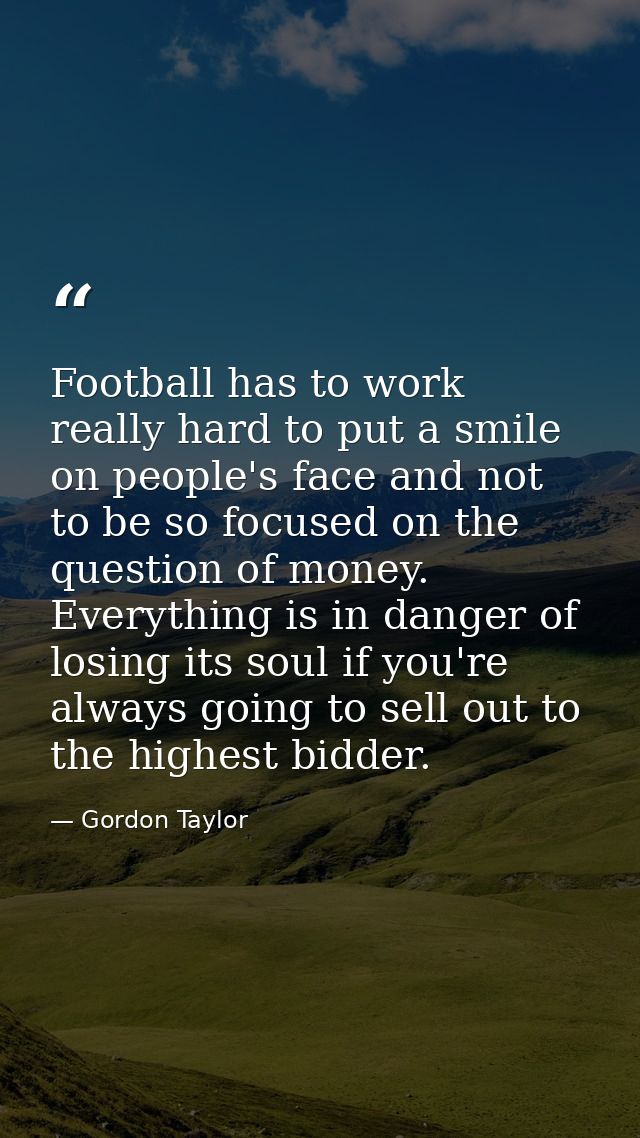 Football has to work really hard to put a smile on people's face and not to be so focused on the question of money. Ever — Gordon Taylor