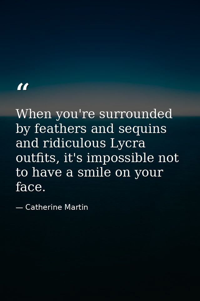 When you're surrounded by feathers and sequins and ridiculous Lycra outfits, it's impossible not to have a smile on your — Catherine Martin