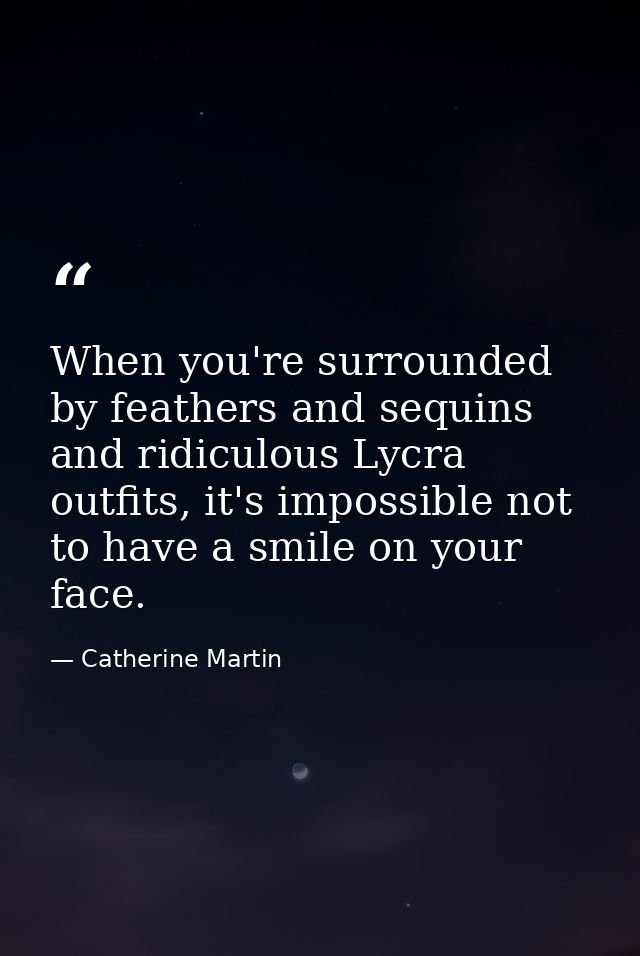 When you're surrounded by feathers and sequins and ridiculous Lycra outfits, it's impossible not to have a smile on your — Catherine Martin