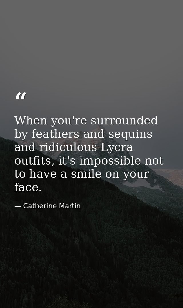 When you're surrounded by feathers and sequins and ridiculous Lycra outfits, it's impossible not to have a smile on your — Catherine Martin