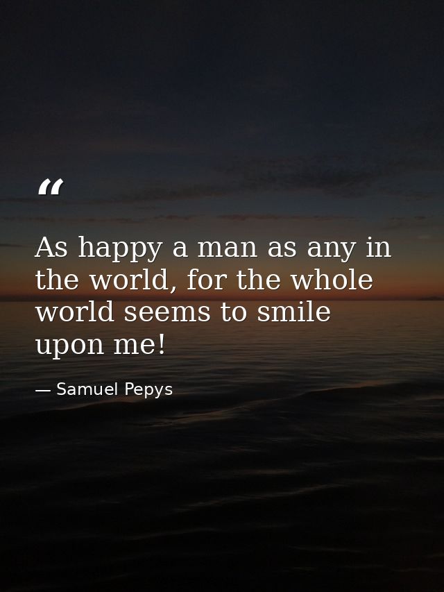 As happy a man as any in the world, for the whole world seems to smile upon me! — Samuel Pepys