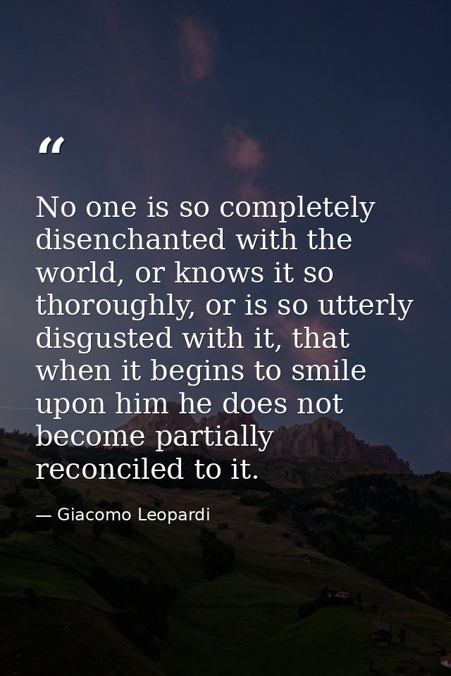 No one is so completely disenchanted with the world, or knows it so thoroughly, or is so utterly disgusted with it, that — Giacomo Leopardi