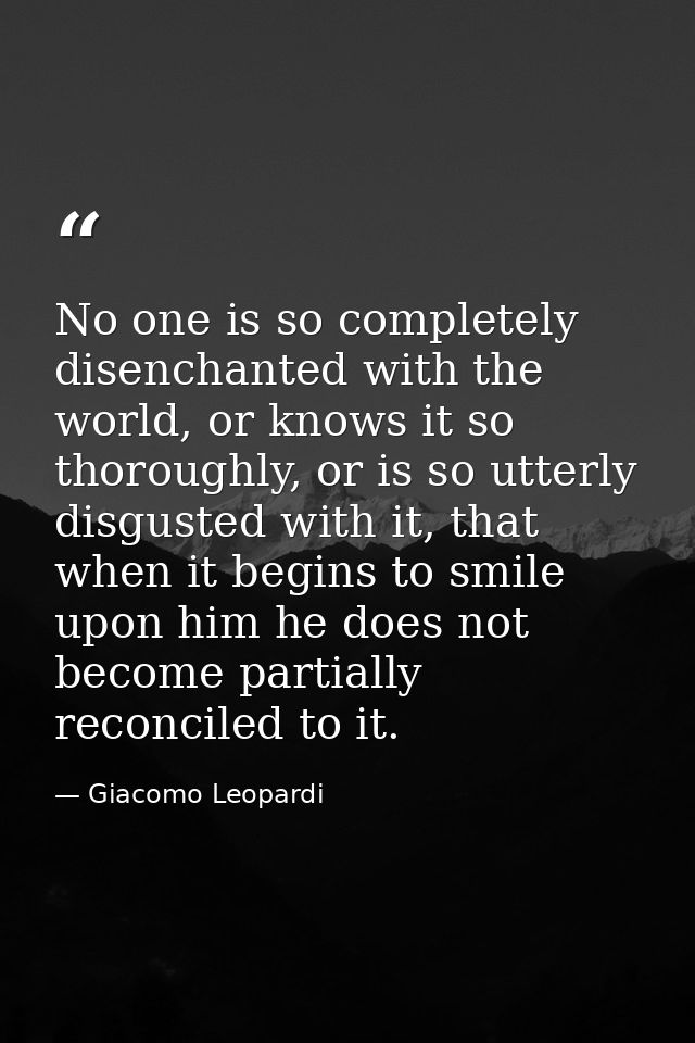 No one is so completely disenchanted with the world, or knows it so thoroughly, or is so utterly disgusted with it, that — Giacomo Leopardi