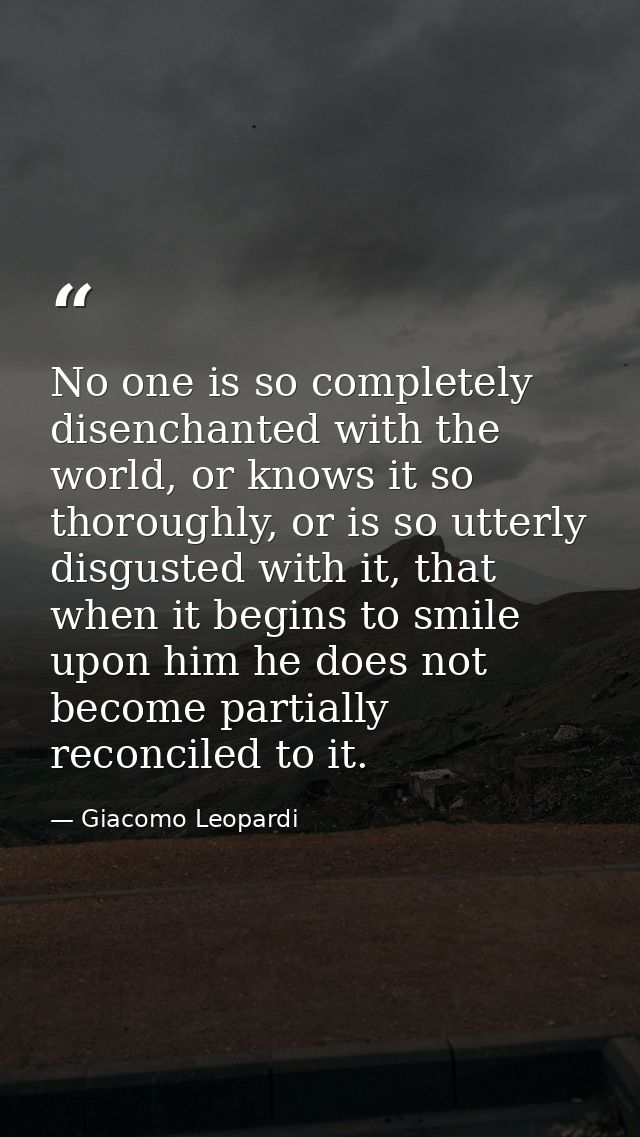 No one is so completely disenchanted with the world, or knows it so thoroughly, or is so utterly disgusted with it, that — Giacomo Leopardi