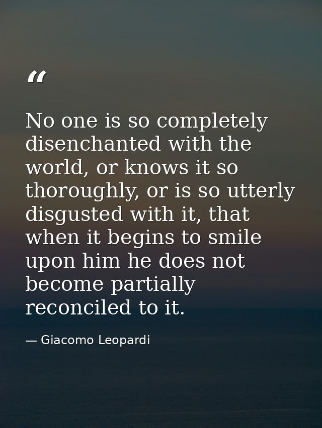 No one is so completely disenchanted with the world, or knows it so thoroughly, or is so utterly disgusted with it, that — Giacomo Leopardi
