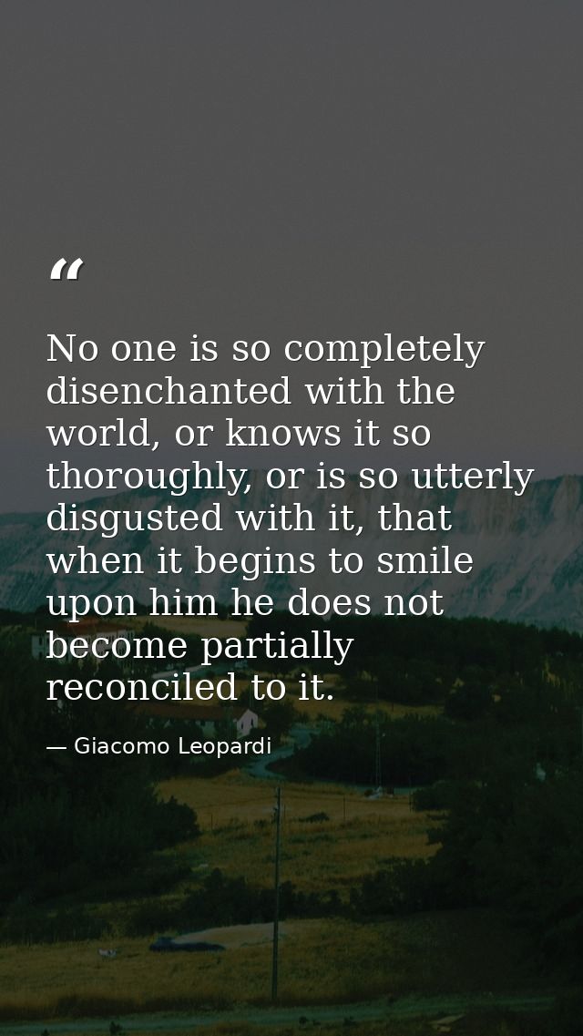 No one is so completely disenchanted with the world, or knows it so thoroughly, or is so utterly disgusted with it, that — Giacomo Leopardi