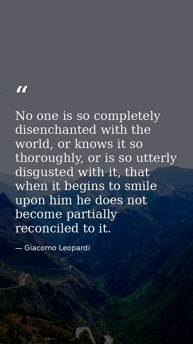 No one is so completely disenchanted with the world, or knows it so thoroughly, or is so utterly disgusted with it, that — Giacomo Leopardi