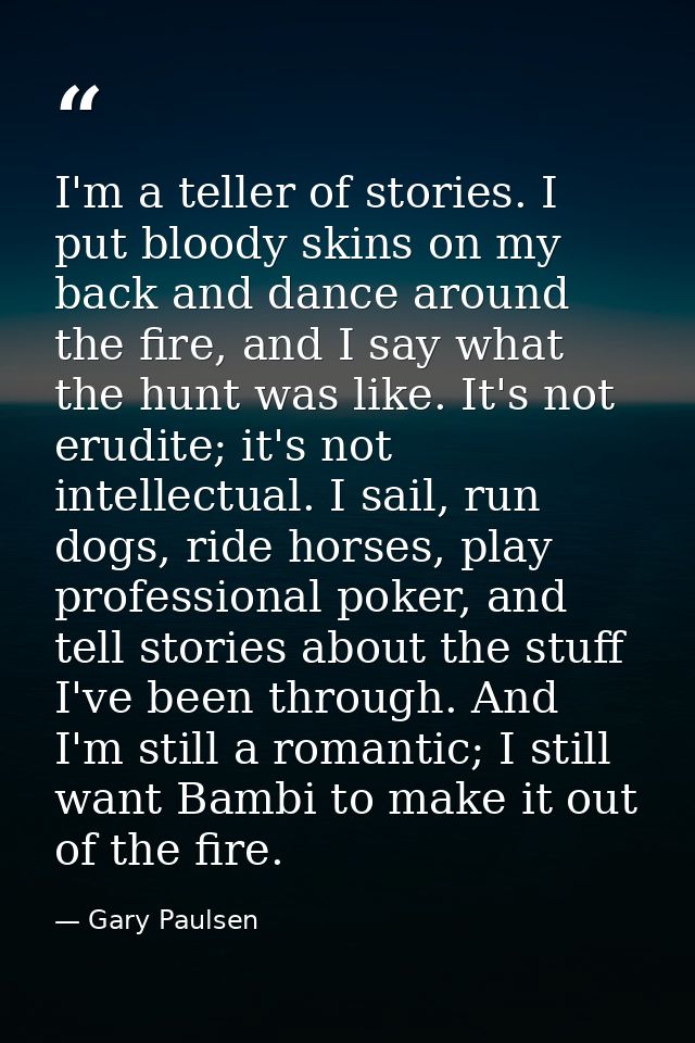 I'm a teller of stories. I put bloody skins on my back and dance around the fire, and I say what the hunt was like. It's — Gary Paulsen