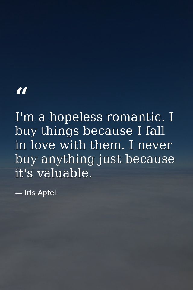 I'm a hopeless romantic. I buy things because I fall in love with them. I never buy anything just because it's valuable. — Iris Apfel