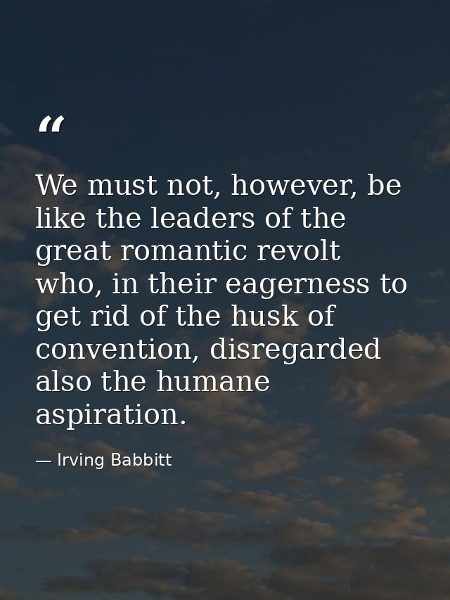 We must not, however, be like the leaders of the great romantic revolt who, in their eagerness to get rid of the husk of — Irving Babbitt