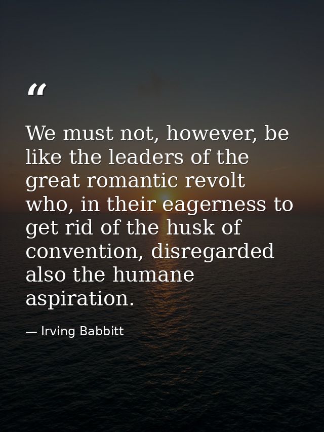 We must not, however, be like the leaders of the great romantic revolt who, in their eagerness to get rid of the husk of — Irving Babbitt