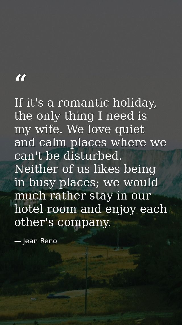If it's a romantic holiday, the only thing I need is my wife. We love quiet and calm places where we can't be disturbed. — Jean Reno