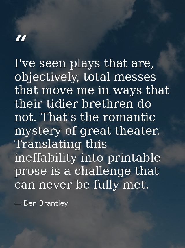 I've seen plays that are, objectively, total messes that move me in ways that their tidier brethren do not. That's the r — Ben Brantley