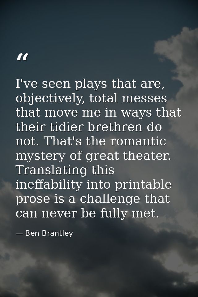 I've seen plays that are, objectively, total messes that move me in ways that their tidier brethren do not. That's the r — Ben Brantley