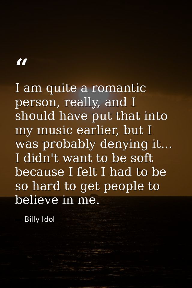 I am quite a romantic person, really, and I should have put that into my music earlier, but I was probably denying it... — Billy Idol
