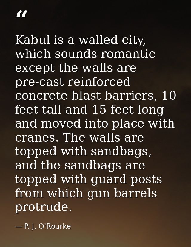 Kabul is a walled city, which sounds romantic except the walls are pre-cast reinforced concrete blast barriers, 10 feet  — P. J. O'Rourke