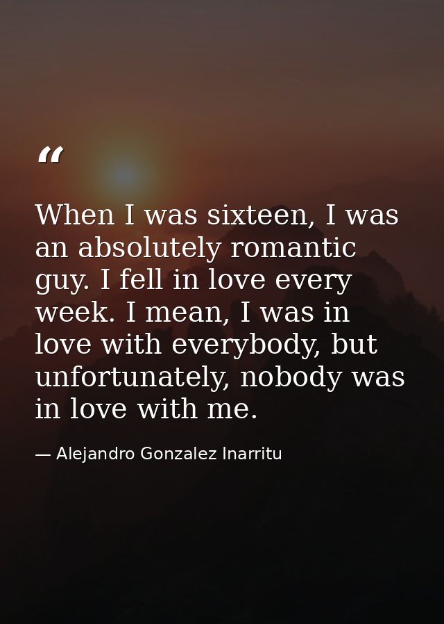 When I was sixteen, I was an absolutely romantic guy. I fell in love every week. I mean, I was in love with everybody, b — Alejandro Gonzalez Inarritu