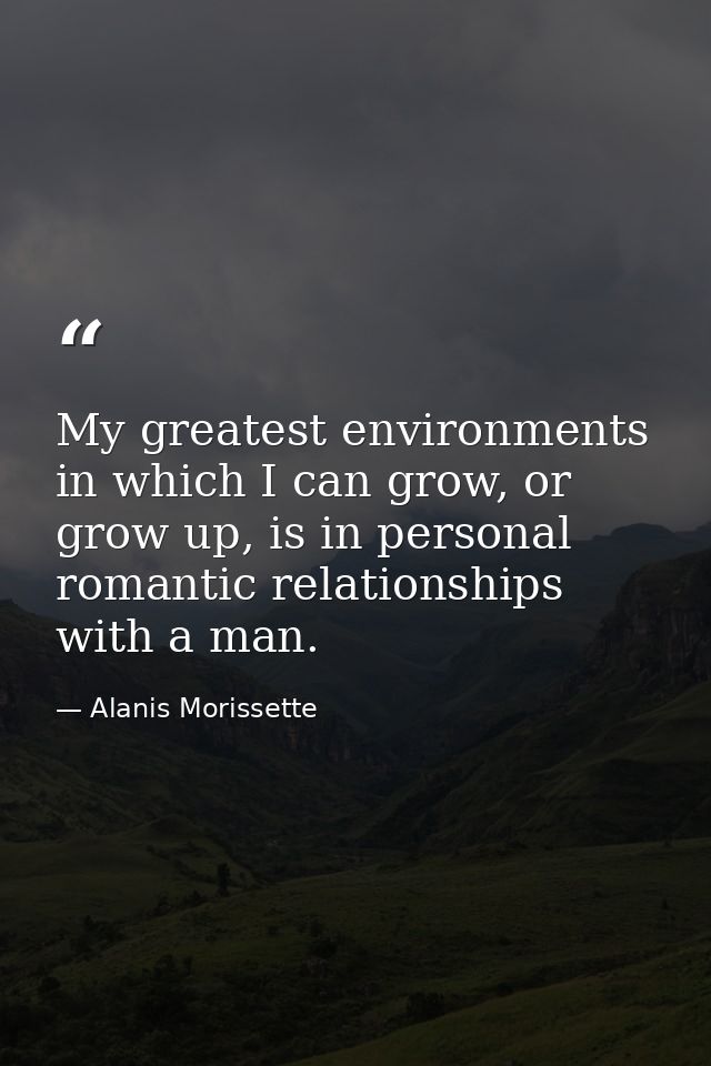 My greatest environments in which I can grow, or grow up, is in personal romantic relationships with a man. — Alanis Morissette