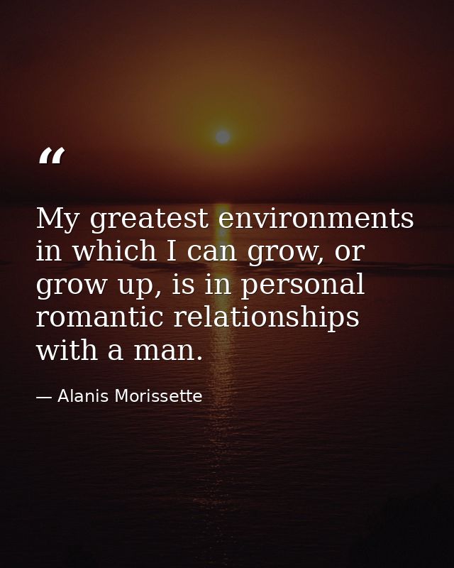 My greatest environments in which I can grow, or grow up, is in personal romantic relationships with a man. — Alanis Morissette