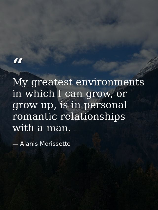 My greatest environments in which I can grow, or grow up, is in personal romantic relationships with a man. — Alanis Morissette