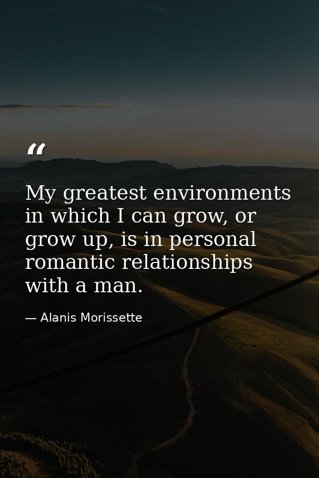My greatest environments in which I can grow, or grow up, is in personal romantic relationships with a man. — Alanis Morissette