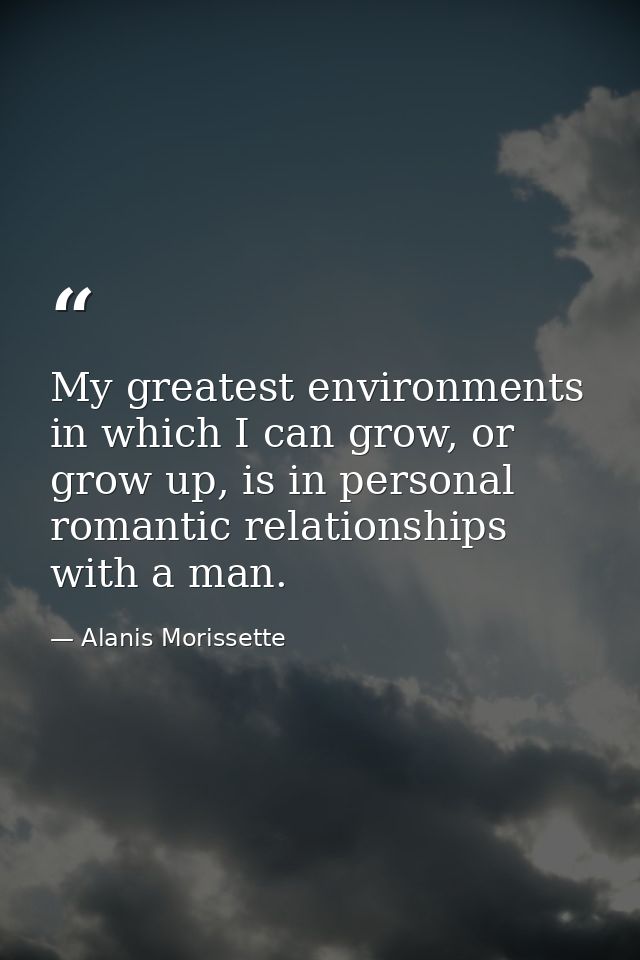 My greatest environments in which I can grow, or grow up, is in personal romantic relationships with a man. — Alanis Morissette