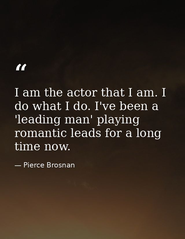 I am the actor that I am. I do what I do. I've been a 'leading man' playing romantic leads for a long time now. — Pierce Brosnan