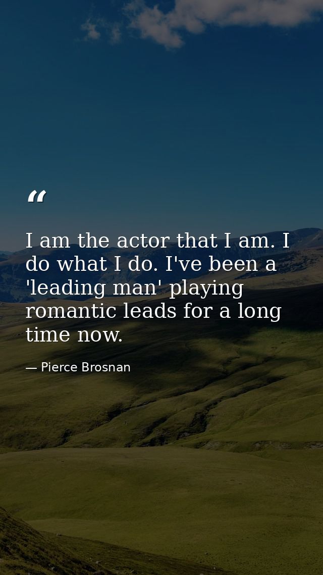 I am the actor that I am. I do what I do. I've been a 'leading man' playing romantic leads for a long time now. — Pierce Brosnan