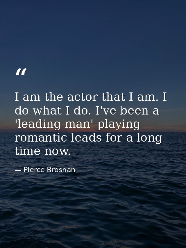 I am the actor that I am. I do what I do. I've been a 'leading man' playing romantic leads for a long time now. — Pierce Brosnan