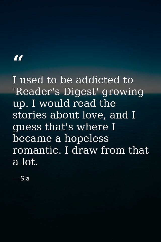 I used to be addicted to 'Reader's Digest' growing up. I would read the stories about love, and I guess that's where I b — Sia