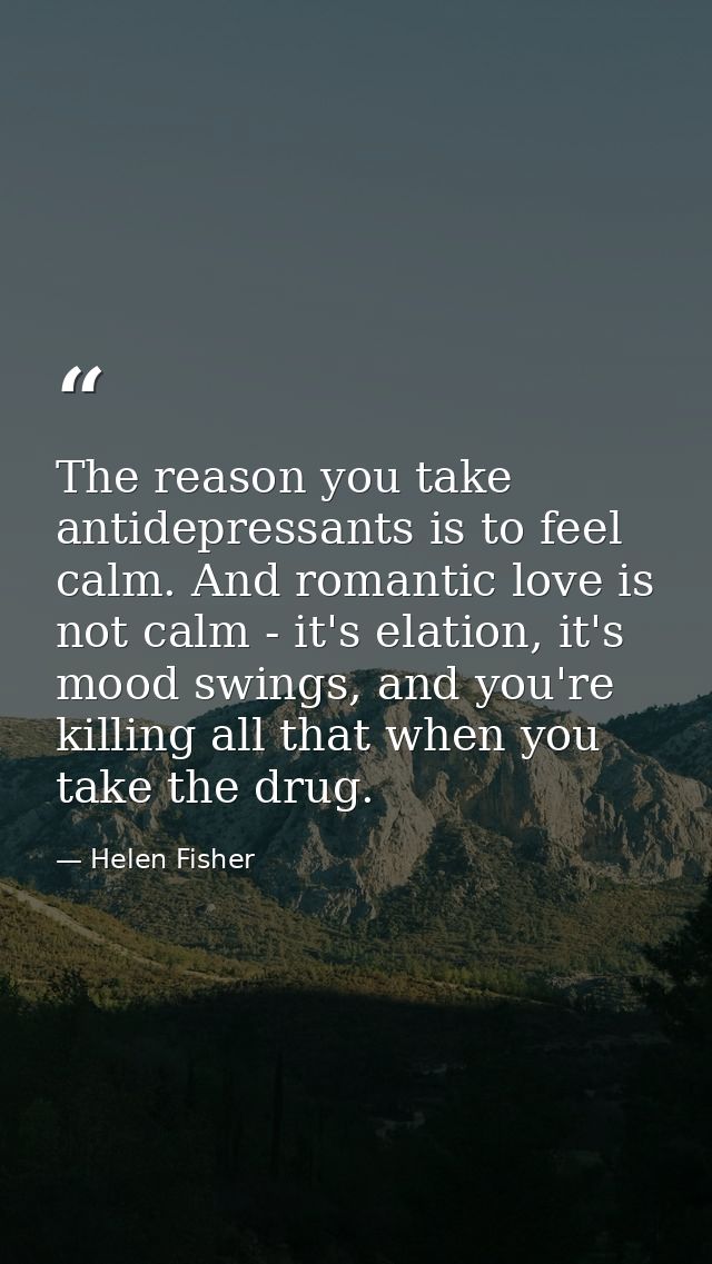 The reason you take antidepressants is to feel calm. And romantic love is not calm - it's elation, it's mood swings, and — Helen Fisher