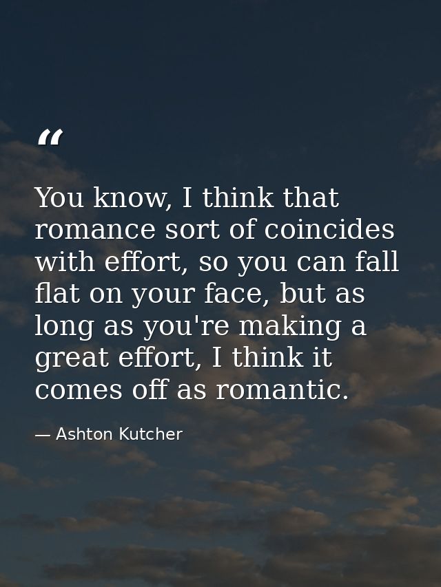 You know, I think that romance sort of coincides with effort, so you can fall flat on your face, but as long as you're m — Ashton Kutcher