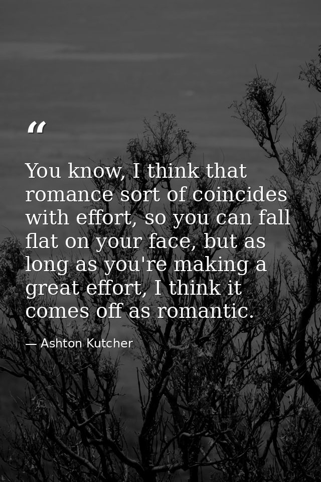 You know, I think that romance sort of coincides with effort, so you can fall flat on your face, but as long as you're m — Ashton Kutcher