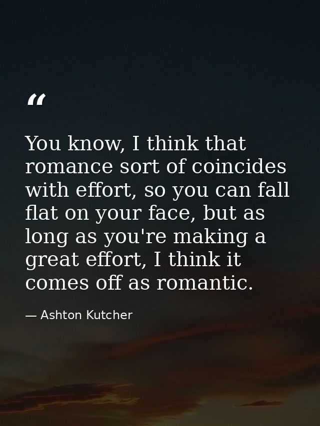 You know, I think that romance sort of coincides with effort, so you can fall flat on your face, but as long as you're m — Ashton Kutcher