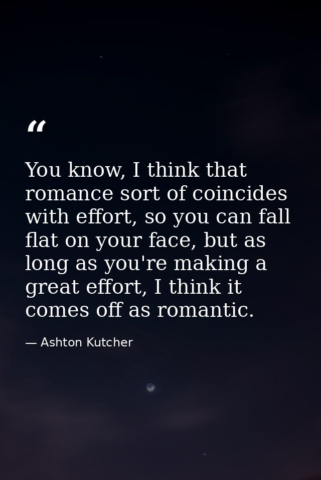 You know, I think that romance sort of coincides with effort, so you can fall flat on your face, but as long as you're m — Ashton Kutcher