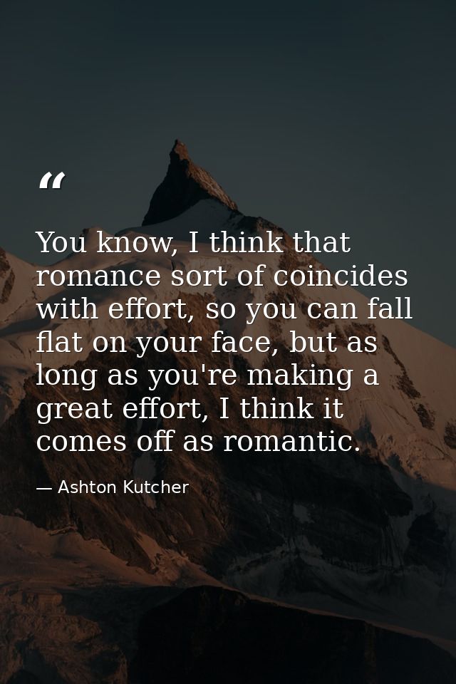 You know, I think that romance sort of coincides with effort, so you can fall flat on your face, but as long as you're m — Ashton Kutcher