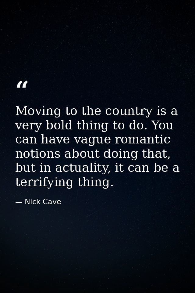 Moving to the country is a very bold thing to do. You can have vague romantic notions about doing that, but in actuality — Nick Cave