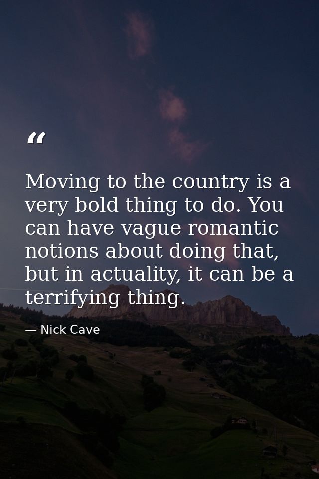 Moving to the country is a very bold thing to do. You can have vague romantic notions about doing that, but in actuality — Nick Cave