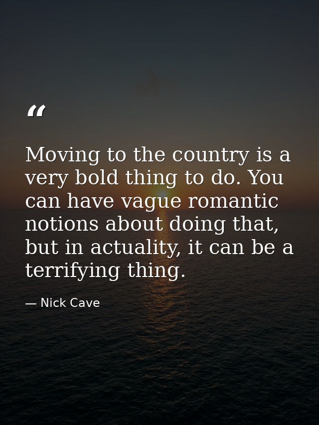 Moving to the country is a very bold thing to do. You can have vague romantic notions about doing that, but in actuality — Nick Cave