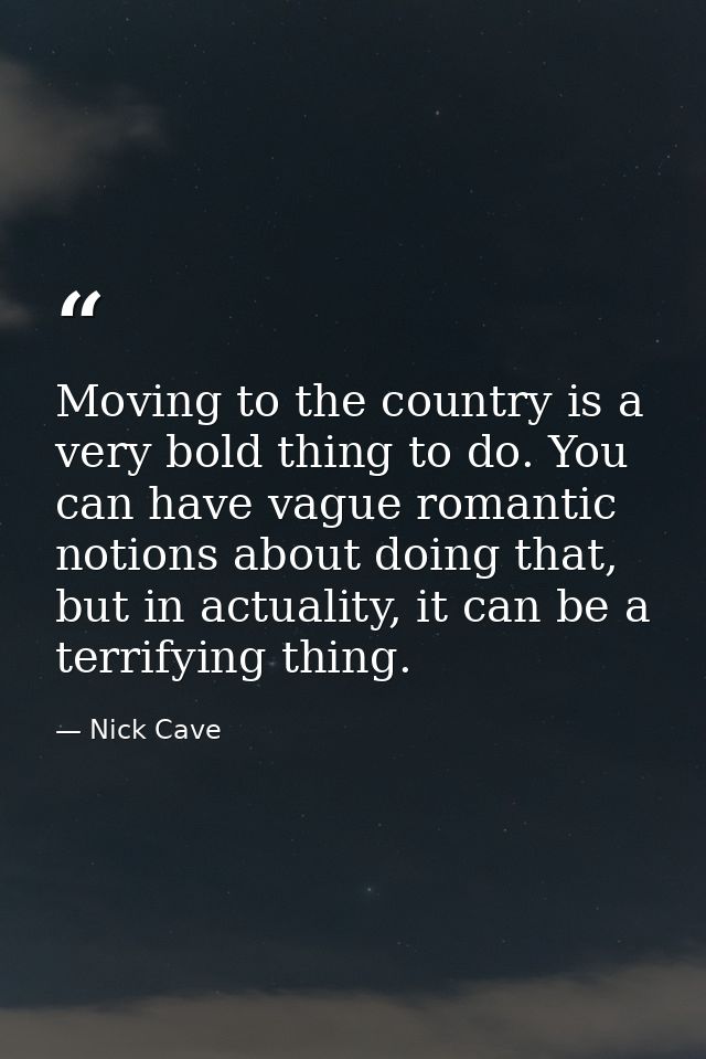 Moving to the country is a very bold thing to do. You can have vague romantic notions about doing that, but in actuality — Nick Cave