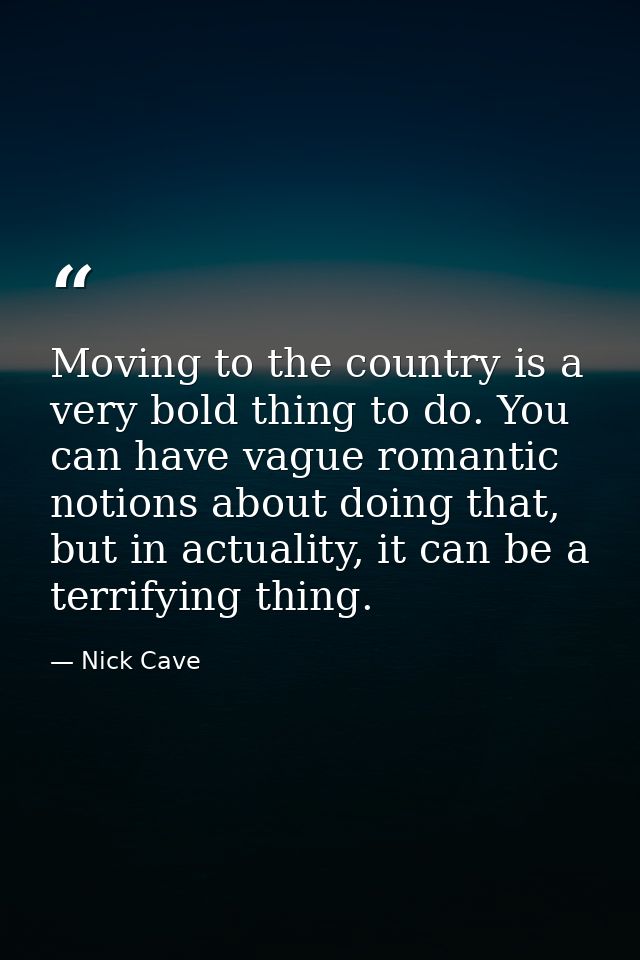 Moving to the country is a very bold thing to do. You can have vague romantic notions about doing that, but in actuality — Nick Cave