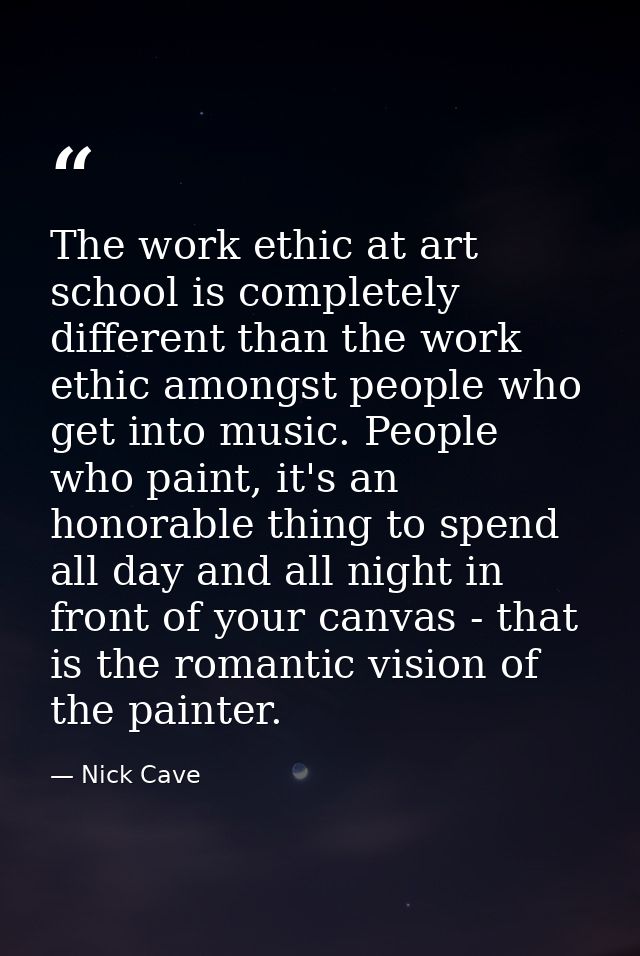 The work ethic at art school is completely different than the work ethic amongst people who get into music. People who p — Nick Cave