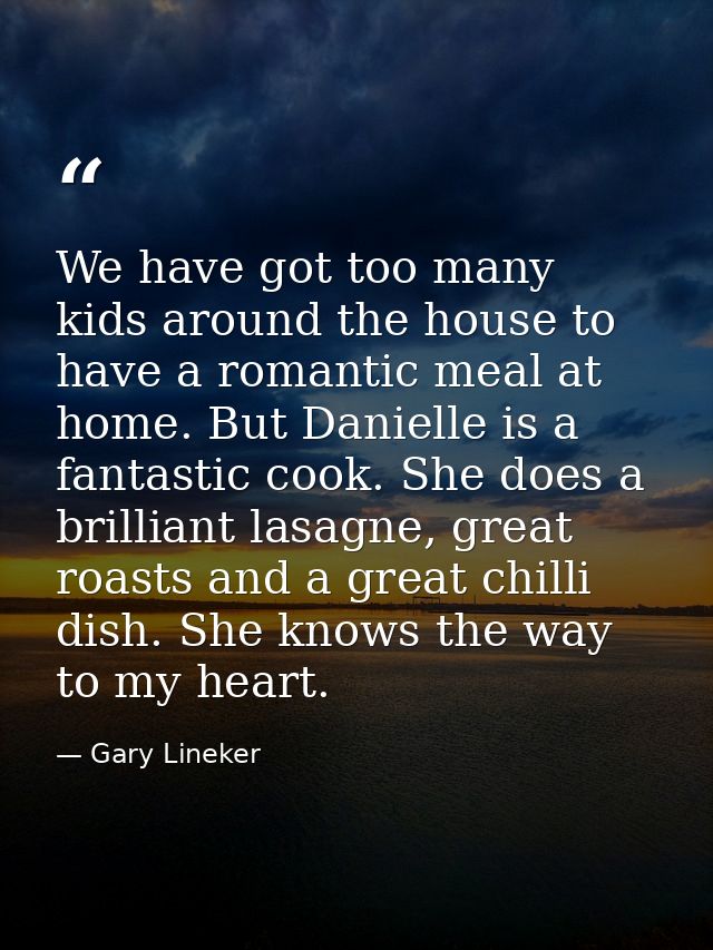 We have got too many kids around the house to have a romantic meal at home. But Danielle is a fantastic cook. She does a — Gary Lineker