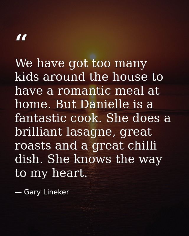 We have got too many kids around the house to have a romantic meal at home. But Danielle is a fantastic cook. She does a — Gary Lineker