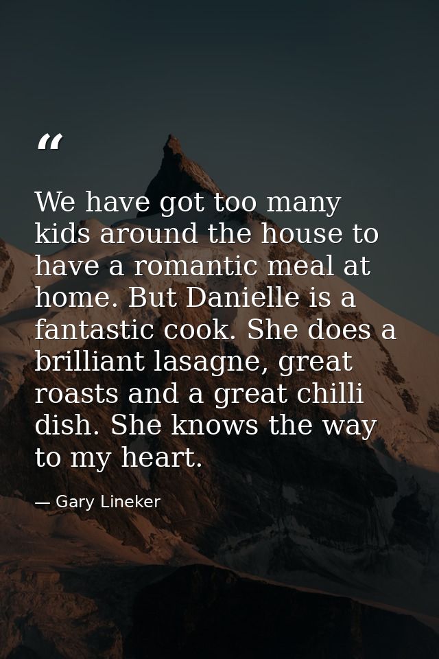 We have got too many kids around the house to have a romantic meal at home. But Danielle is a fantastic cook. She does a — Gary Lineker